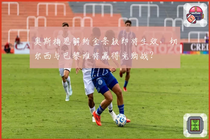 奥斯梅恩解约金条款即将生效,切尔西与巴黎谁将赢得竞购战?