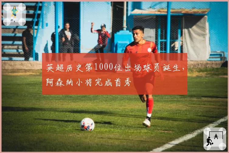 英超历史第1000位出场球员诞生,阿森纳小将完成首秀