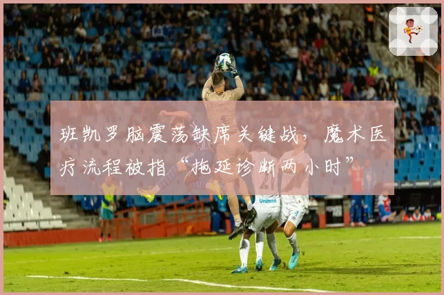 班凯罗脑震荡缺席关键战,魔术医疗流程被指“拖延诊断两小时”