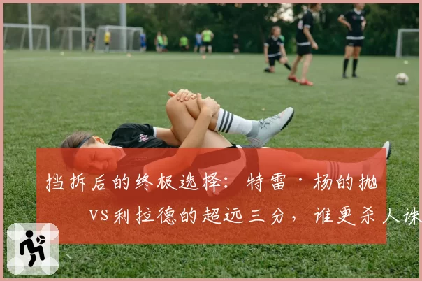 挡拆后的终极选择：特雷·杨的抛投vs利拉德的超远三分，谁更杀人诛心？