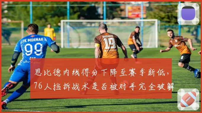 恩比德内线得分下降至赛季新低，76人挡拆战术是否被对手完全破解？