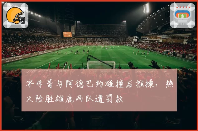 字母哥与阿德巴约碰撞后推搡,热火险胜雄鹿两队遭罚款