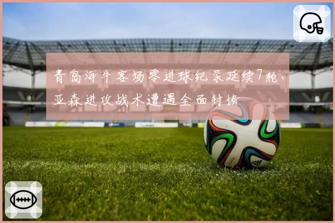 青岛海牛客场零进球纪录延续7轮,亚森进攻战术遭遇全面封堵