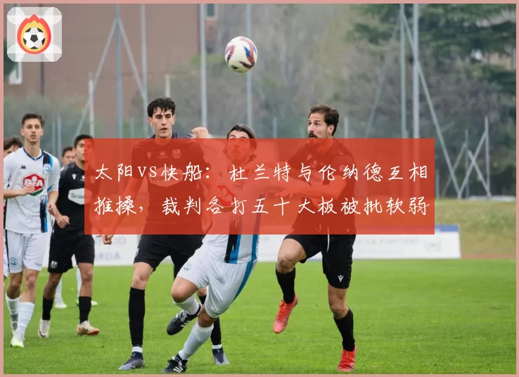 太阳vs快船:杜兰特与伦纳德互相推搡,裁判各打五十大板被批软弱