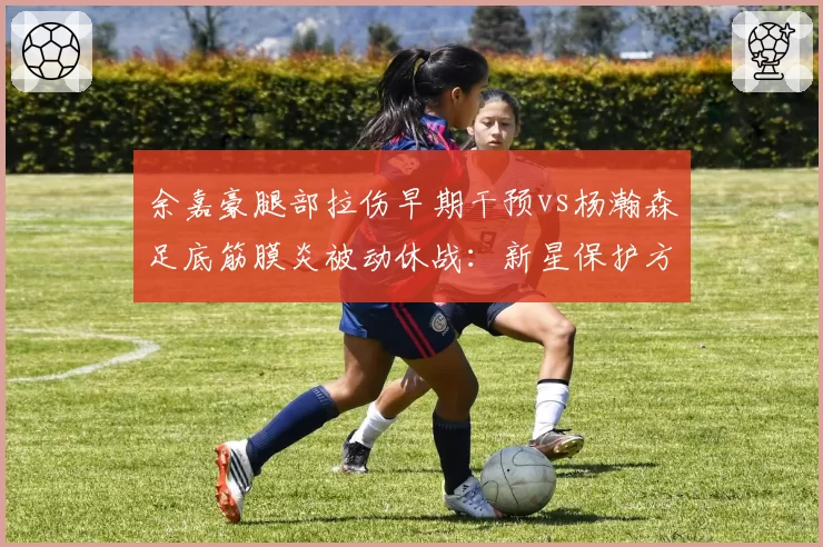 余嘉豪腿部拉伤早期干预vs杨瀚森足底筋膜炎被动休战:新星保护方式对比