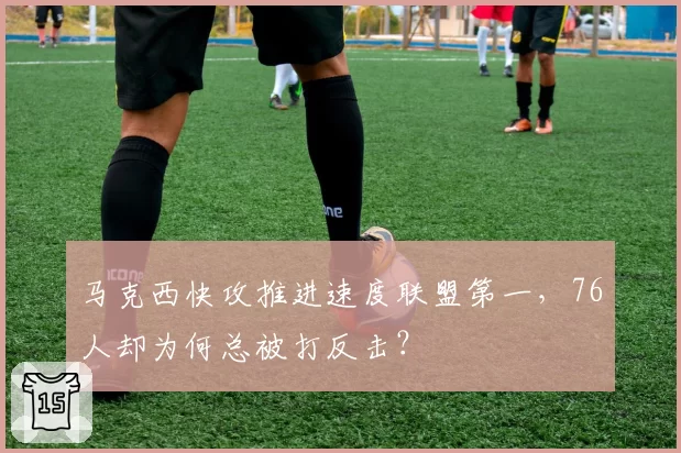马克西快攻推进速度联盟第一，76人却为何总被打反击？