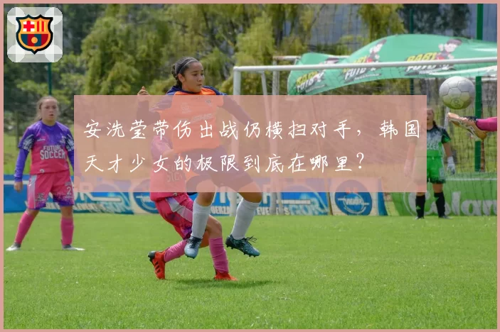 安洗莹带伤出战仍横扫对手,韩国天才少女的极限到底在哪里?