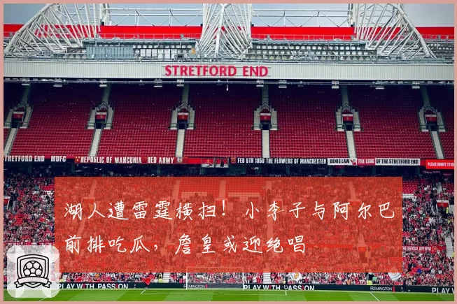 湖人遭雷霆横扫！小李子与阿尔巴前排吃瓜，詹皇或迎绝唱