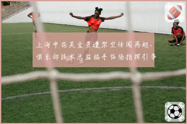 上海申花吴金贵遭架空传闻再起，俱乐部技术总监插手临场指挥引争议