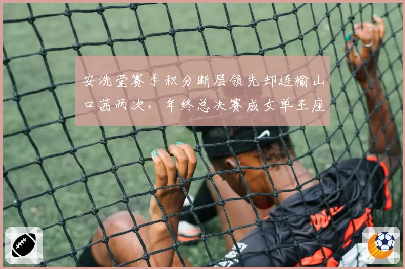 安洗莹赛季积分断层领先却连输山口茜两次，年终总决赛成女单王座终极考验