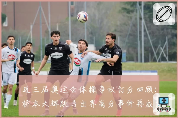 近三届奥运会体操争议打分回顾:桥本大辉跳马出界高分事件再成焦点