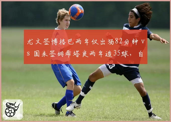 尤文签博格巴两年仅出场82分钟 vs 国米签姆希塔良两年造35球，自由球员风险对比