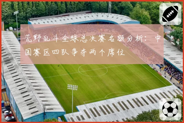 荒野乱斗全球总决赛名额分析:中国赛区四队争夺两个席位