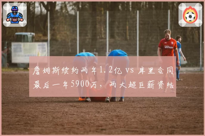 詹姆斯续约两年1.2亿 vs 库里合同最后一年5900万,两大超巨薪资结构对比