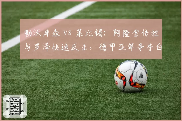 勒沃库森 vs 莱比锡:阿隆索传控与罗泽快速反击,德甲亚军争夺白热化