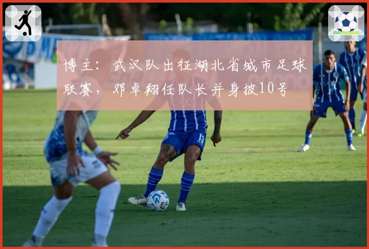 博主:武汉队出征湖北省城市足球联赛,邓卓翔任队长并身披10号