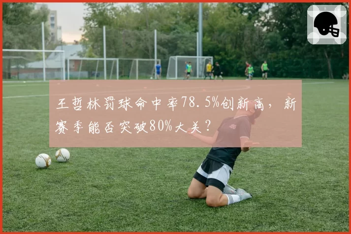 王哲林罚球命中率78.5%创新高，新赛季能否突破80%大关？