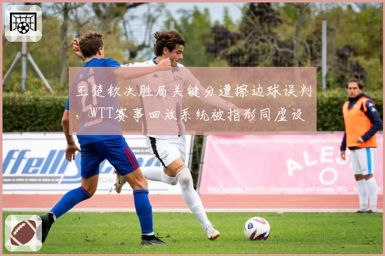 王楚钦决胜局关键分遭擦边球误判,WTT赛事回放系统被指形同虚设