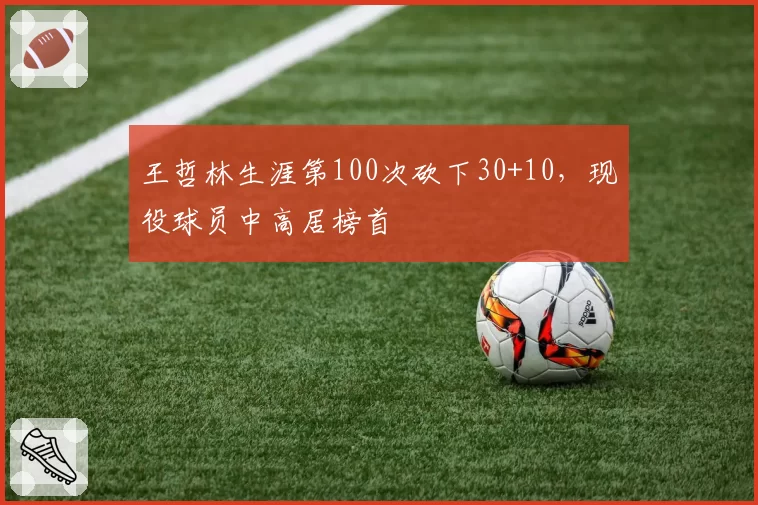 王哲林生涯第100次砍下30+10,现役球员中高居榜首