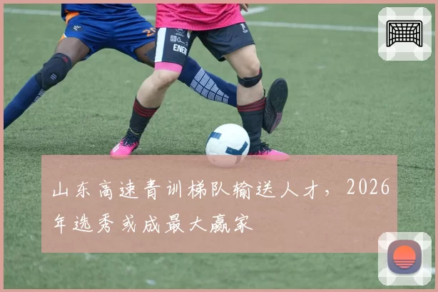 山东高速青训梯队输送人才，2026年选秀或成最大赢家