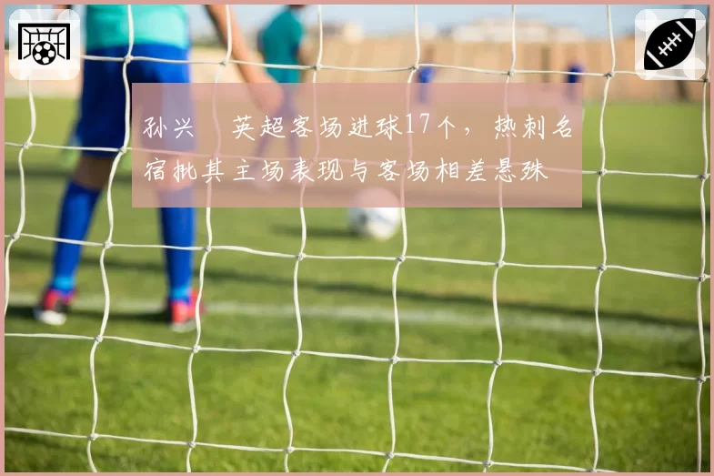 孙兴慜英超客场进球17个，热刺名宿批其主场表现与客场相差悬殊