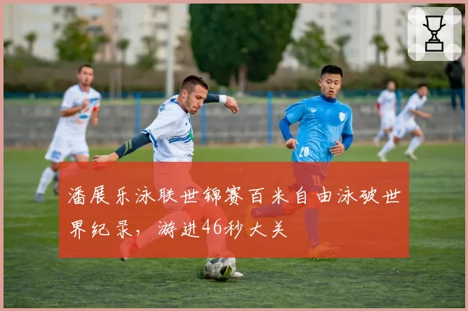 潘展乐泳联世锦赛百米自由泳破世界纪录,游进46秒大关