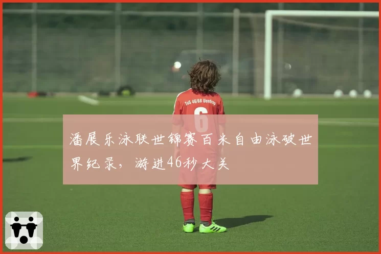 潘展乐泳联世锦赛百米自由泳破世界纪录,游进46秒大关