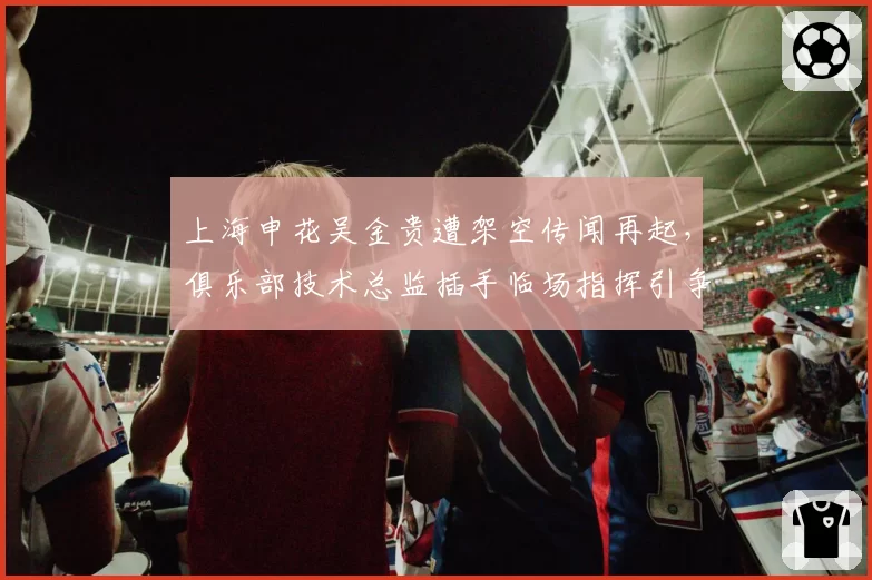 上海申花吴金贵遭架空传闻再起，俱乐部技术总监插手临场指挥引争议