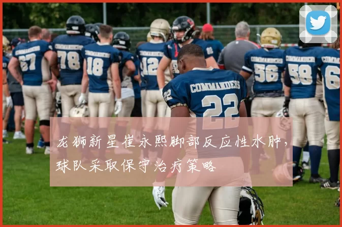 龙狮新星崔永熙脚部反应性水肿，球队采取保守治疗策略