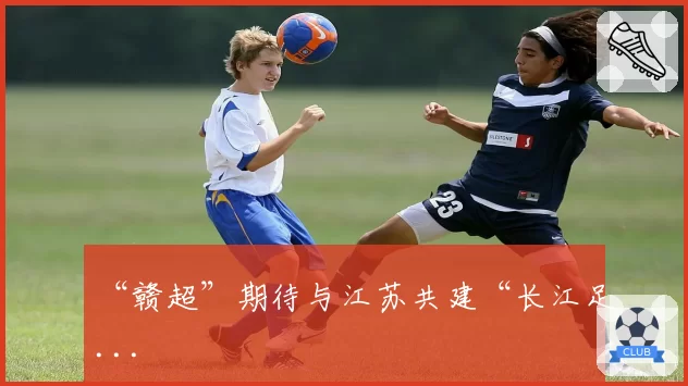 “赣超”期待与江苏共建“长江足...