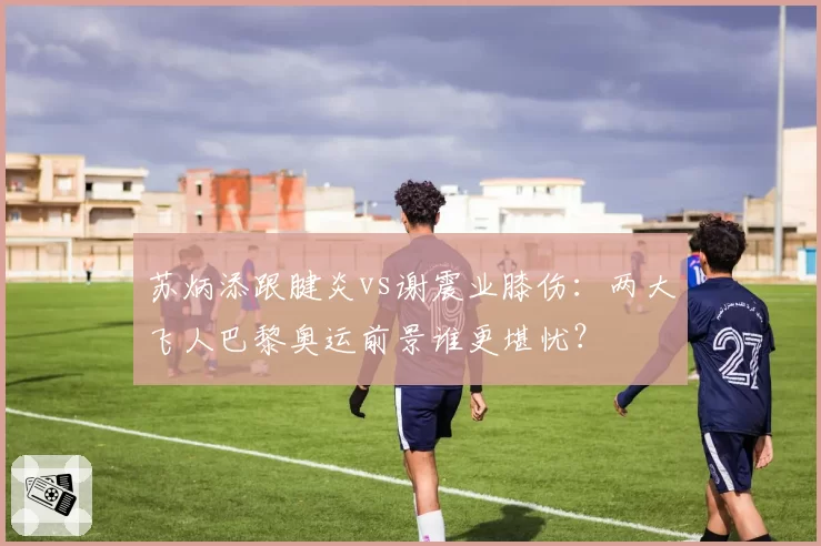 苏炳添跟腱炎vs谢震业膝伤:两大飞人巴黎奥运前景谁更堪忧?