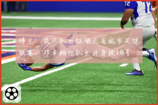 博主：武汉队出征湖北省城市足球联赛，邓卓翔任队长并身披10号