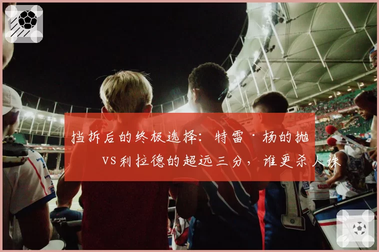 挡拆后的终极选择：特雷·杨的抛投vs利拉德的超远三分，谁更杀人诛心？