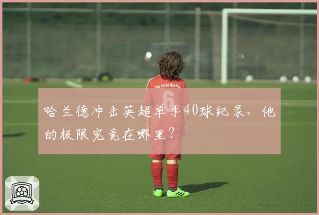 哈兰德冲击英超单季40球纪录，他的极限究竟在哪里？