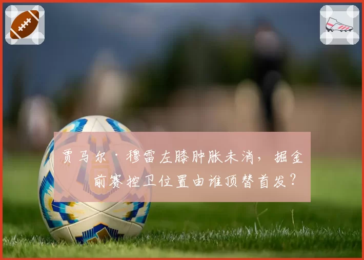贾马尔·穆雷左膝肿胀未消,掘金季前赛控卫位置由谁顶替首发?