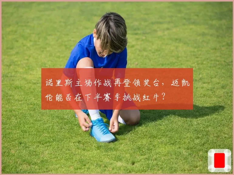 诺里斯主场作战再登领奖台,迈凯伦能否在下半赛季挑战红牛?
