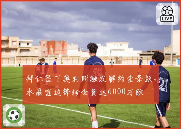 拜仁签下奥利斯触发解约金条款，水晶宫边锋转会费达6000万欧