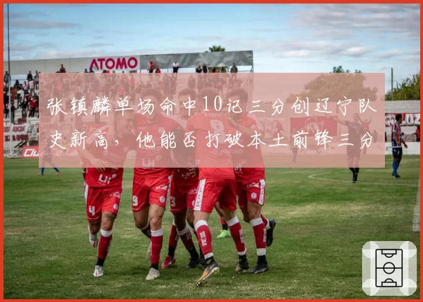 张镇麟单场命中10记三分创辽宁队史新高，他能否打破本土前锋三分纪录？