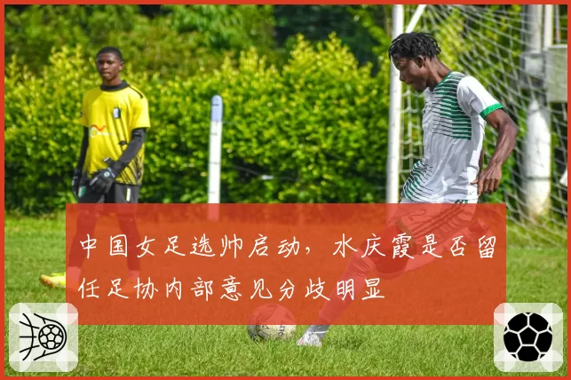 中国女足选帅启动,水庆霞是否留任足协内部意见分歧明显