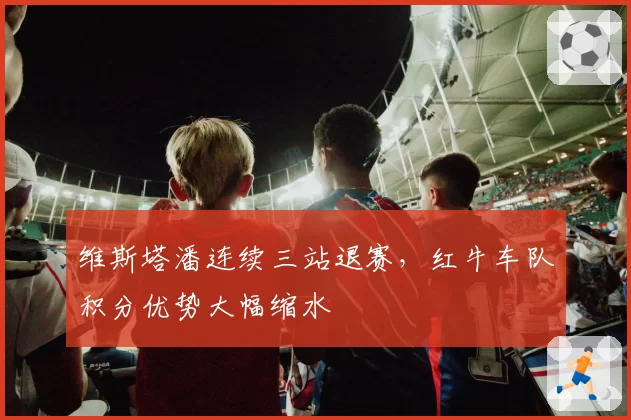 维斯塔潘连续三站退赛,红牛车队积分优势大幅缩水