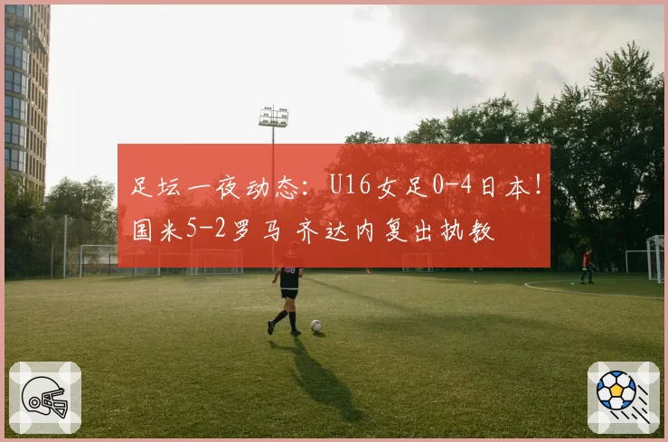 足坛一夜动态:U16女足0-4日本!国米5-2罗马 齐达内复出执教