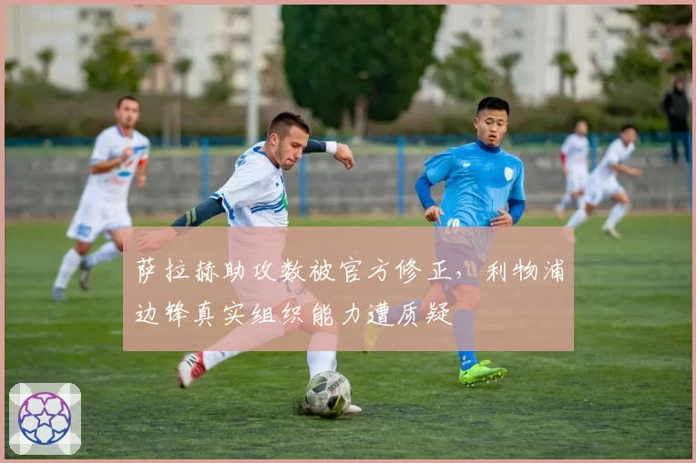 萨拉赫助攻数被官方修正，利物浦边锋真实组织能力遭质疑