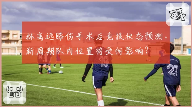 林高远膝伤手术后竞技状态预测,新周期队内位置将受何影响?