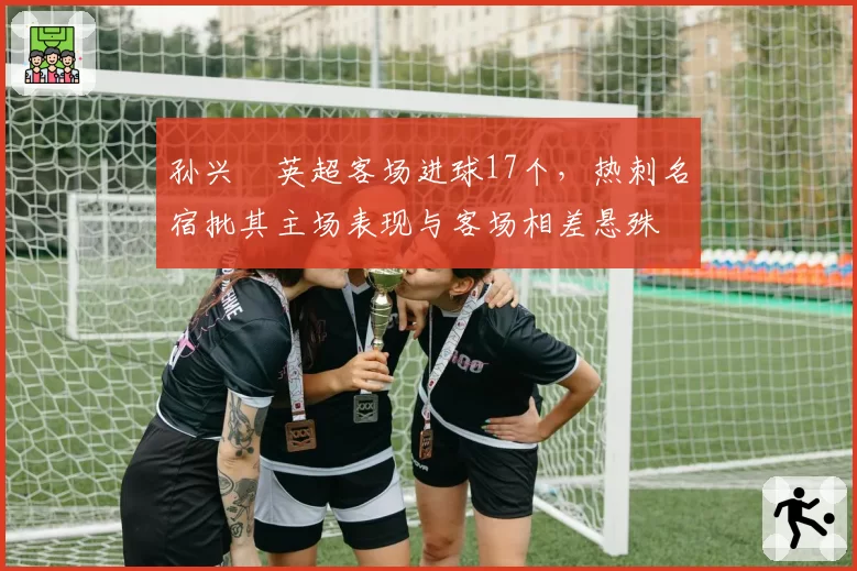 孙兴慜英超客场进球17个，热刺名宿批其主场表现与客场相差悬殊