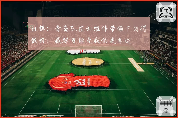 杜锋:青岛队在刘维伟带领下打得很好,赢球可能是我们更幸运