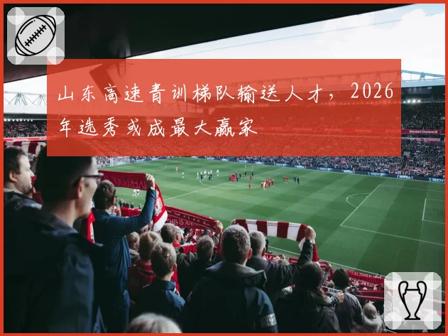 山东高速青训梯队输送人才，2026年选秀或成最大赢家