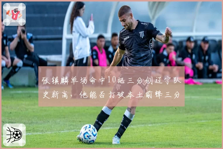 张镇麟单场命中10记三分创辽宁队史新高，他能否打破本土前锋三分纪录？