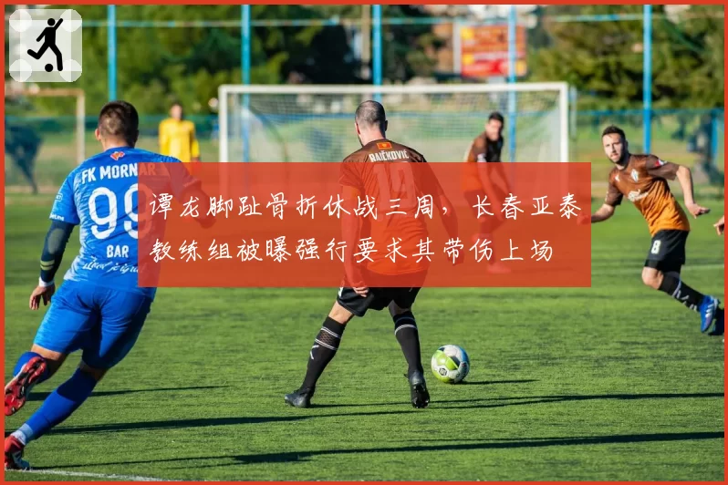 谭龙脚趾骨折休战三周，长春亚泰教练组被曝强行要求其带伤上场