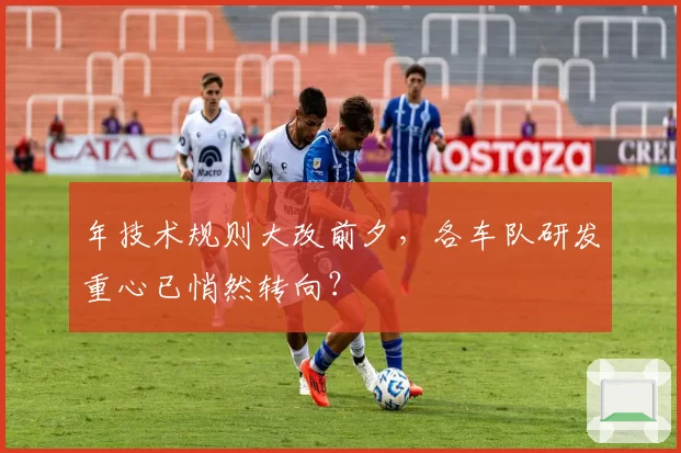 年技术规则大改前夕，各车队研发重心已悄然转向？