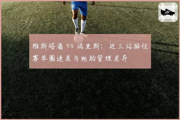 维斯塔潘 vs 诺里斯：近三站排位赛单圈速度与轮胎管理差异